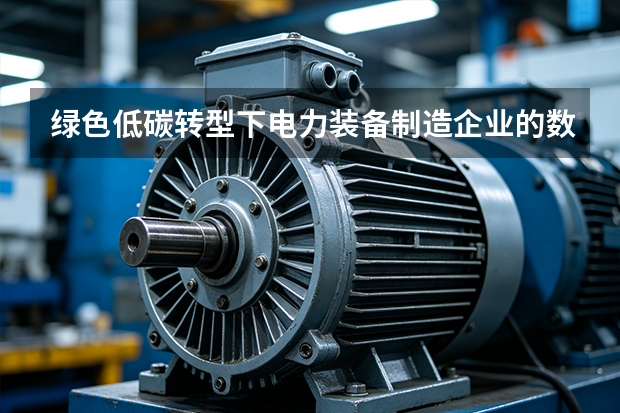 绿色低碳转型下电力装备制造企业的数字化工厂建设